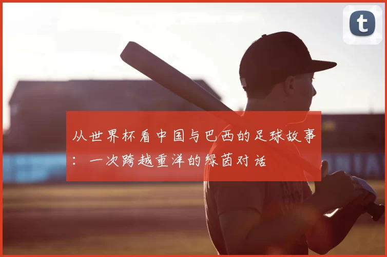 从世界杯看中国与巴西的足球故事：一次跨越重洋的绿茵对话