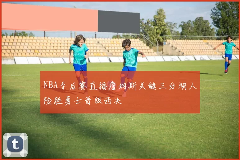 NBA季后赛直播詹姆斯关键三分湖人险胜勇士晋级西决