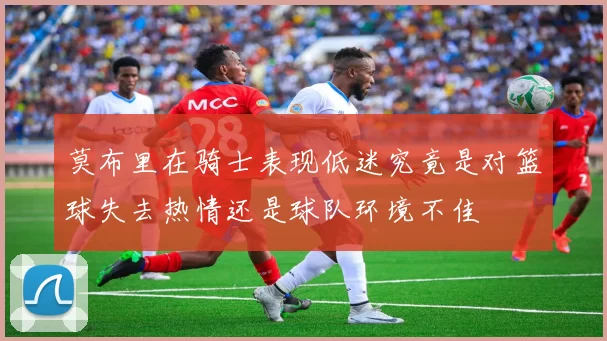 莫布里在骑士表现低迷究竟是对篮球失去热情还是球队环境不佳