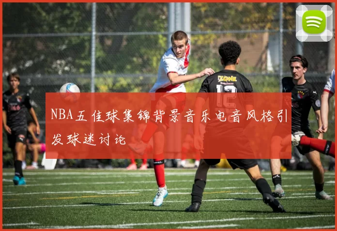 NBA五佳球集锦背景音乐电音风格引发球迷讨论