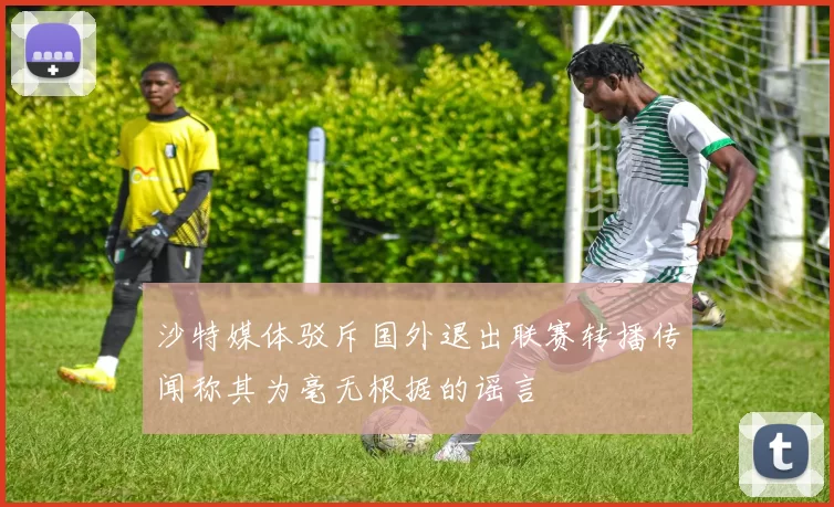 沙特媒体驳斥国外退出联赛转播传闻称其为毫无根据的谣言