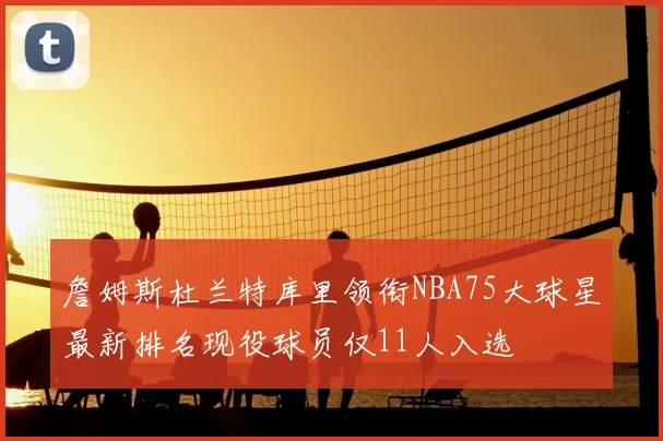 詹姆斯杜兰特库里领衔NBA75大球星最新排名现役球员仅11人入选