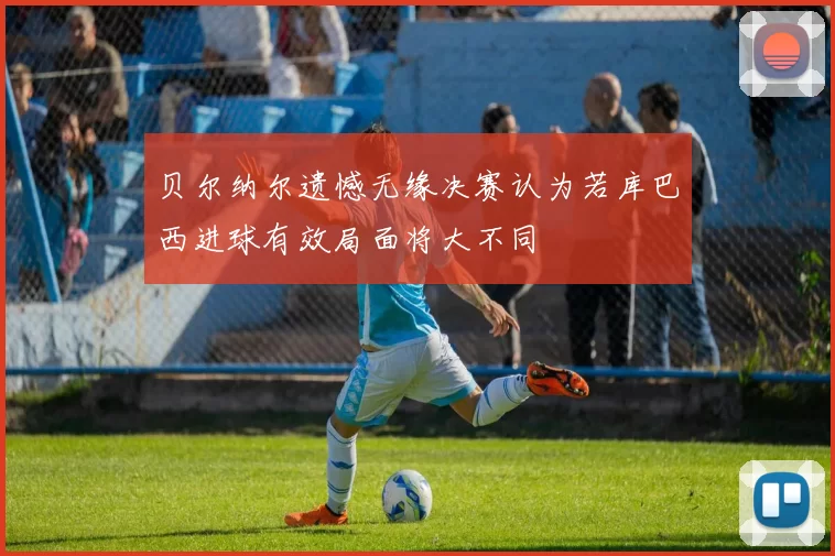 贝尔纳尔遗憾无缘决赛认为若库巴西进球有效局面将大不同