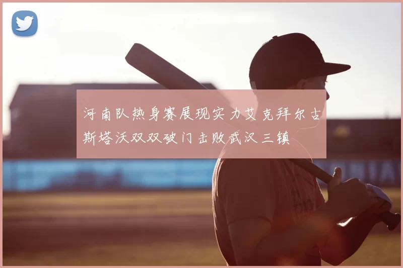 河南队热身赛展现实力艾克拜尔古斯塔沃双双破门击败武汉三镇