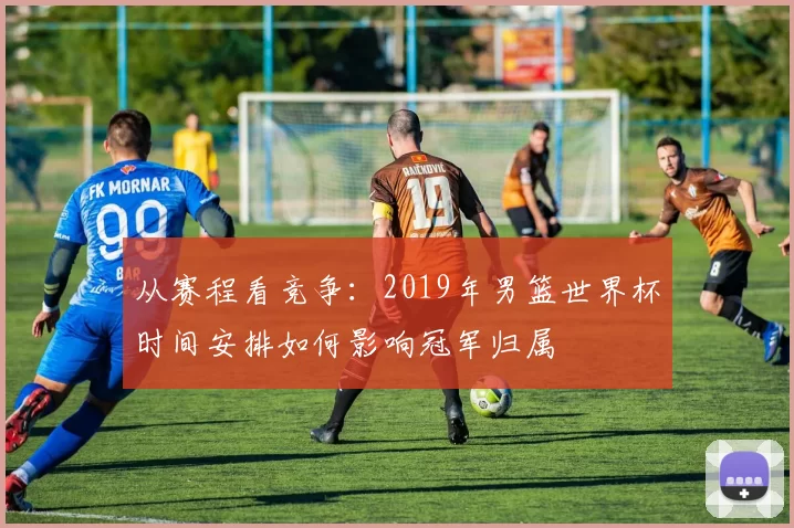 从赛程看竞争：2019年男篮世界杯时间安排如何影响冠军归属