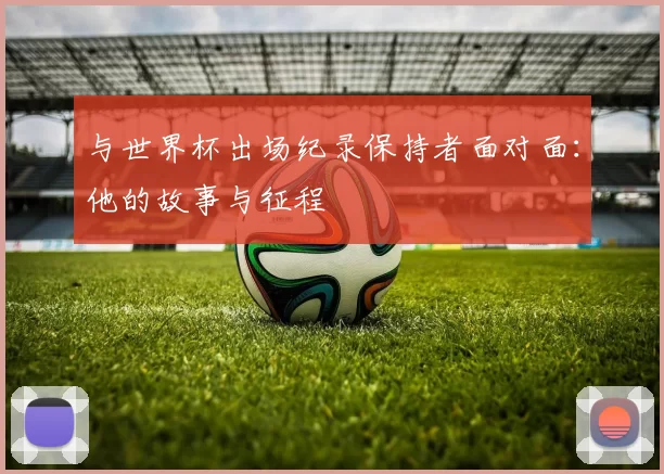 与世界杯出场纪录保持者面对面：他的故事与征程