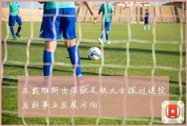 本戴维斯出席欧足联大会探讨退役后新事业发展方向