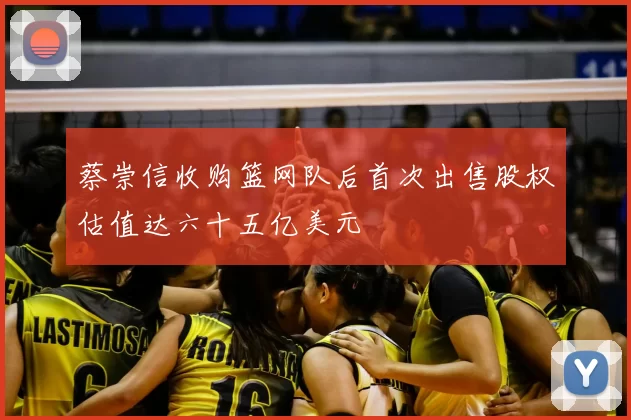 蔡崇信收购篮网队后首次出售股权估值达六十五亿美元