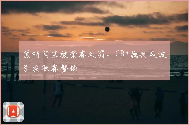 黑哨闫某被禁赛处罚,CBA裁判风波引发联赛整顿