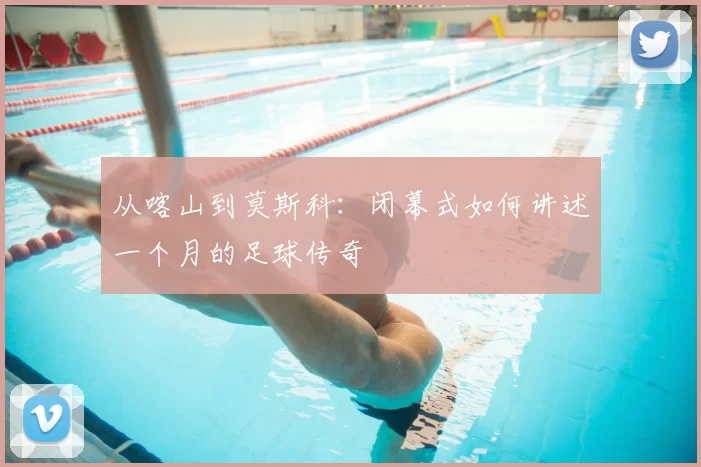 从喀山到莫斯科:闭幕式如何讲述一个月的足球传奇
