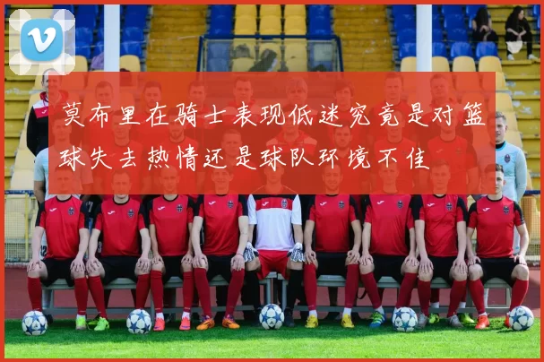 莫布里在骑士表现低迷究竟是对篮球失去热情还是球队环境不佳
