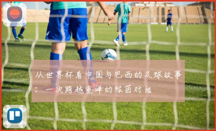 从世界杯看中国与巴西的足球故事：一次跨越重洋的绿茵对话
