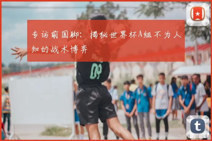 专访前国脚:揭秘世界杯A组不为人知的战术博弈