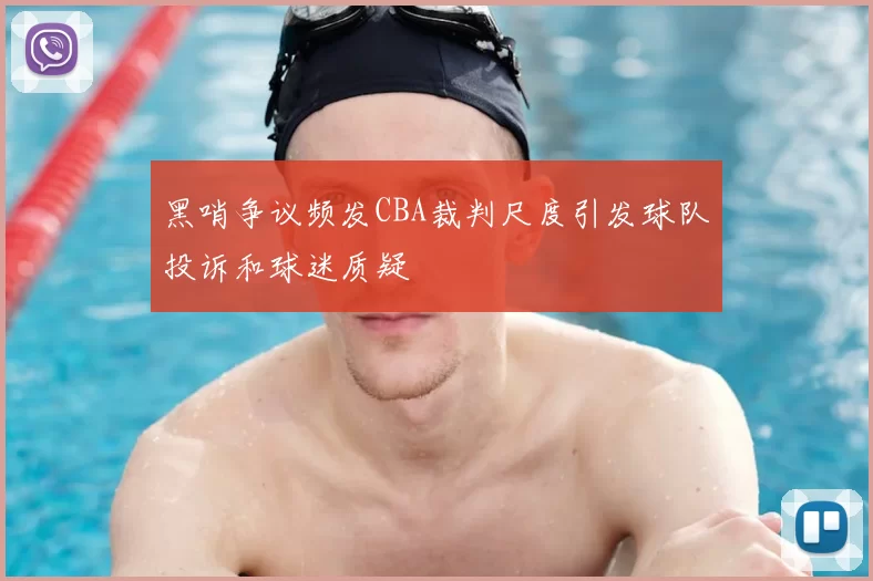 黑哨争议频发CBA裁判尺度引发球队投诉和球迷质疑