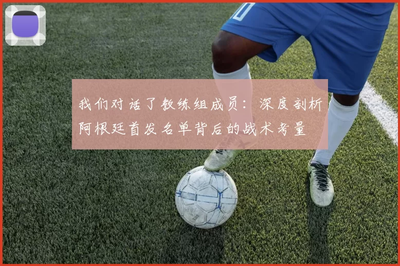 我们对话了教练组成员:深度剖析阿根廷首发名单背后的战术考量