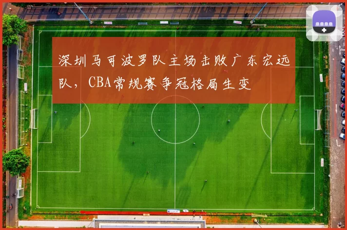 深圳马可波罗队主场击败广东宏远队，CBA常规赛争冠格局生变