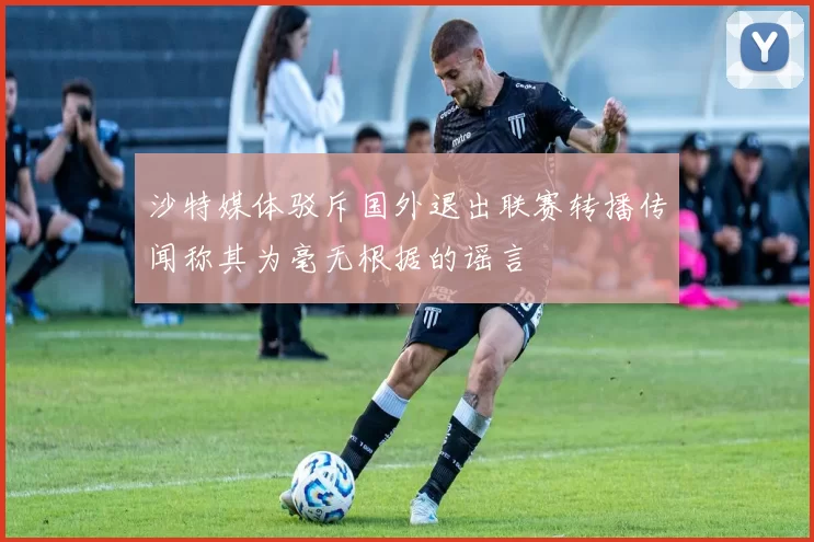 沙特媒体驳斥国外退出联赛转播传闻称其为毫无根据的谣言