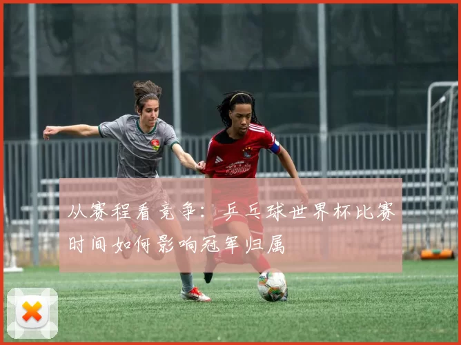 从赛程看竞争：乒乓球世界杯比赛时间如何影响冠军归属