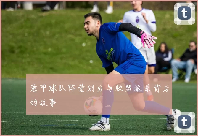 意甲球队阵营划分与联盟派系背后的故事