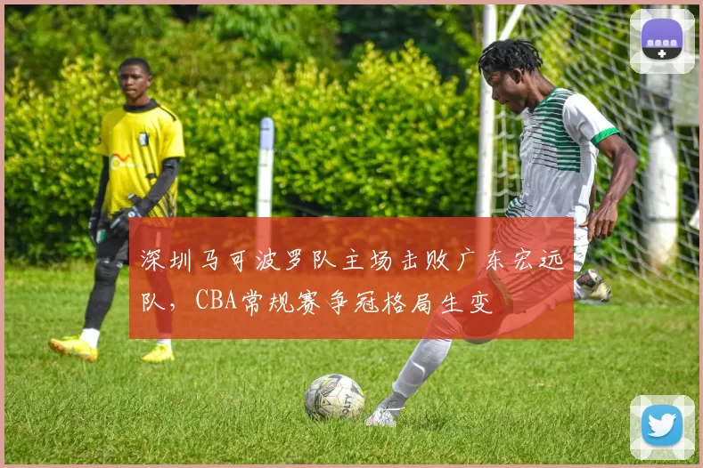 深圳马可波罗队主场击败广东宏远队，CBA常规赛争冠格局生变