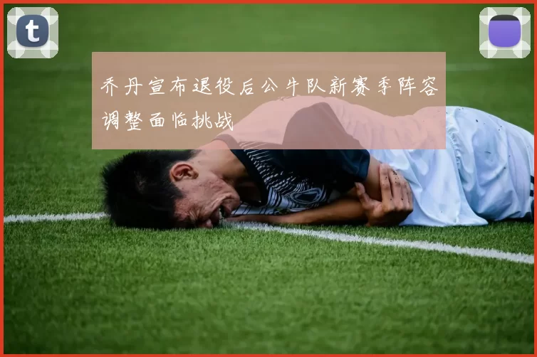 乔丹宣布退役后公牛队新赛季阵容调整面临挑战