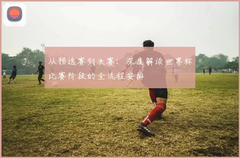 从预选赛到决赛：深度解读世界杯比赛阶段的全流程安排