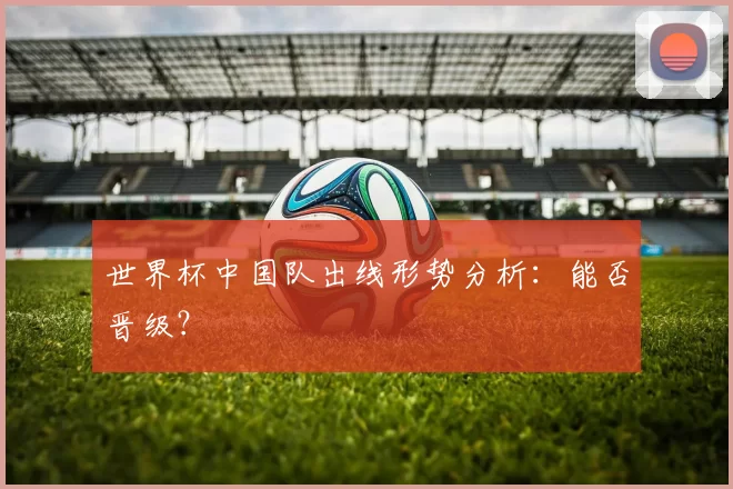 世界杯中国队出线形势分析：能否晋级？