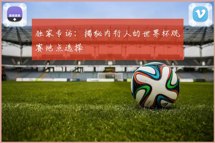 独家专访:揭秘内行人的世界杯观赛地点选择