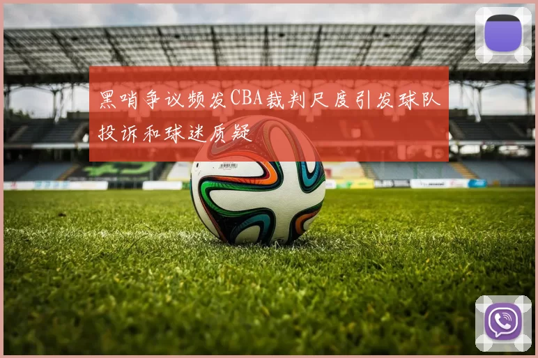 黑哨争议频发CBA裁判尺度引发球队投诉和球迷质疑