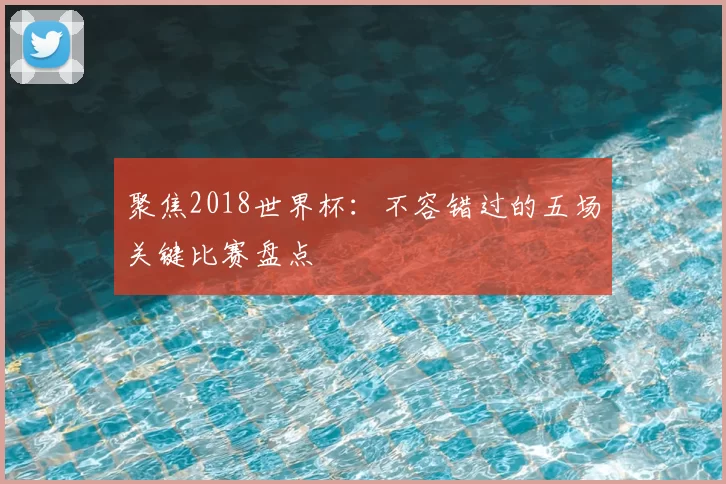 聚焦2018世界杯：不容错过的五场关键比赛盘点