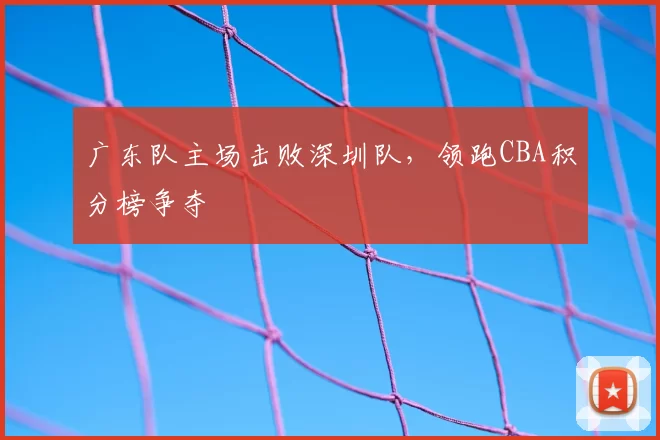 广东队主场击败深圳队，领跑CBA积分榜争夺