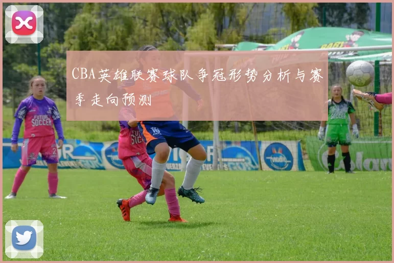 CBA英雄联赛球队争冠形势分析与赛季走向预测