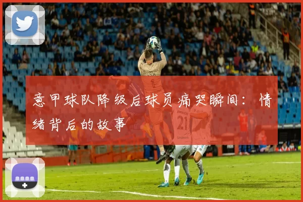 意甲球队降级后球员痛哭瞬间：情绪背后的故事