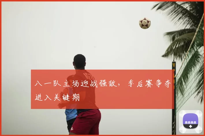 八一队主场迎战强敌，季后赛争夺进入关键期