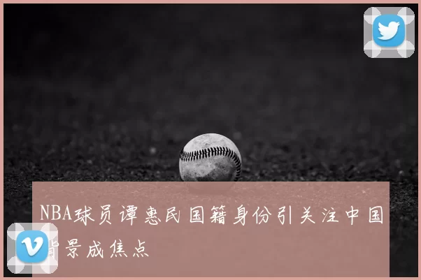 NBA球员谭惠民国籍身份引关注中国背景成焦点
