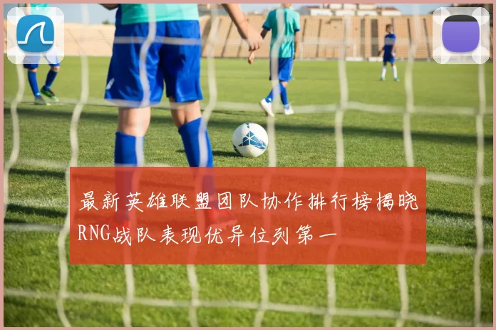 最新英雄联盟团队协作排行榜揭晓RNG战队表现优异位列第一