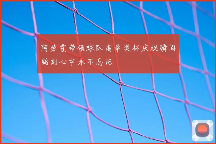 阿劳霍带领球队高举奖杯庆祝瞬间铭刻心中永不忘记