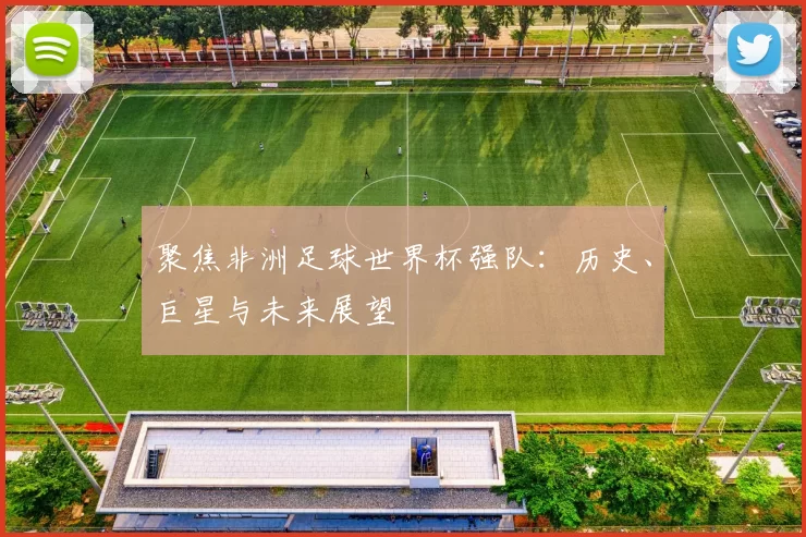 聚焦非洲足球世界杯强队:历史、巨星与未来展望