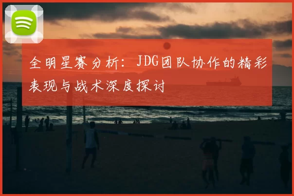 全明星赛分析:JDG团队协作的精彩表现与战术深度探讨