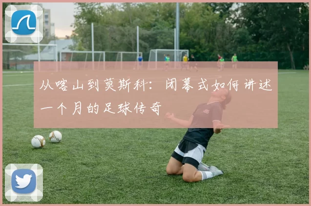 从喀山到莫斯科：闭幕式如何讲述一个月的足球传奇