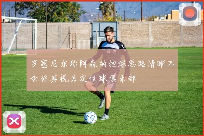 罗塞尼尔称阿森纳控球思路清晰不会将其视为定位球俱乐部