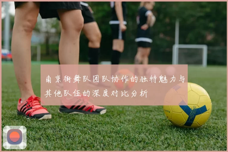 南京街舞队团队协作的独特魅力与其他队伍的深度对比分析