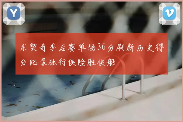 东契奇季后赛单场36分刷新历史得分纪录独行侠险胜快船