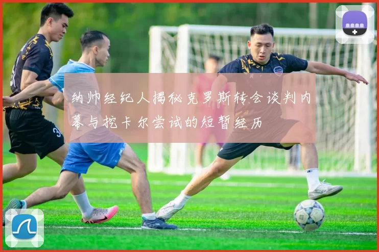 纳帅经纪人揭秘克罗斯转会谈判内幕与挖卡尔尝试的短暂经历