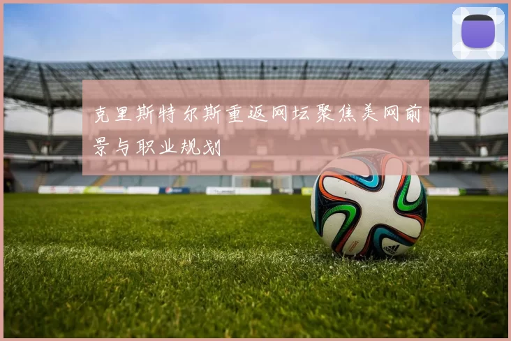 克里斯特尔斯重返网坛聚焦美网前景与职业规划