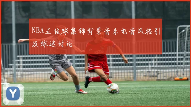 NBA五佳球集锦背景音乐电音风格引发球迷讨论