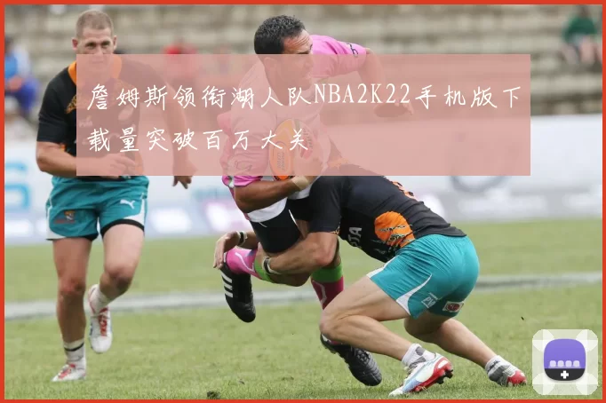 詹姆斯领衔湖人队NBA2K22手机版下载量突破百万大关