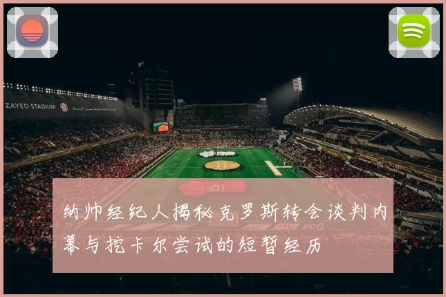 纳帅经纪人揭秘克罗斯转会谈判内幕与挖卡尔尝试的短暂经历