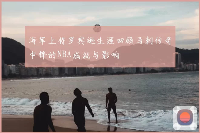 海军上将罗宾逊生涯回顾马刺传奇中锋的NBA成就与影响