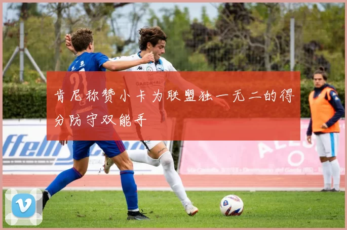 肯尼称赞小卡为联盟独一无二的得分防守双能手